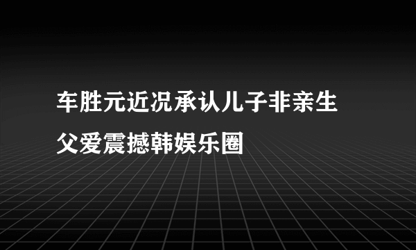 车胜元近况承认儿子非亲生 父爱震撼韩娱乐圈