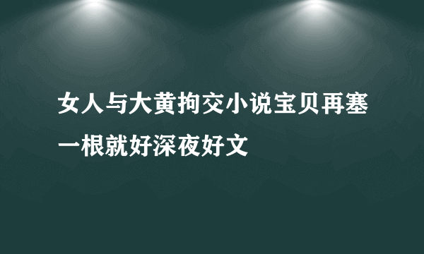 女人与大黄拘交小说宝贝再塞一根就好深夜好文