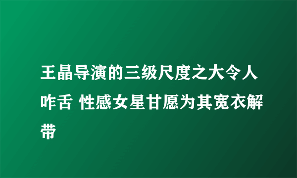 王晶导演的三级尺度之大令人咋舌 性感女星甘愿为其宽衣解带