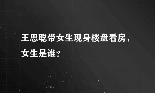 王思聪带女生现身楼盘看房，女生是谁？