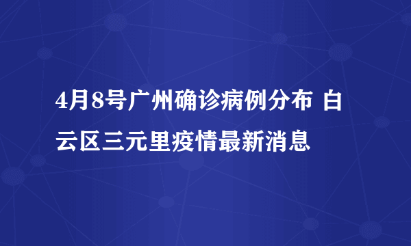 4月8号广州确诊病例分布 白云区三元里疫情最新消息