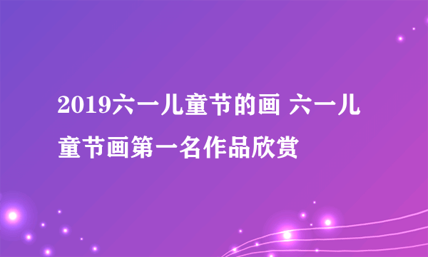 2019六一儿童节的画 六一儿童节画第一名作品欣赏