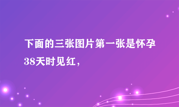 下面的三张图片第一张是怀孕38天时见红，