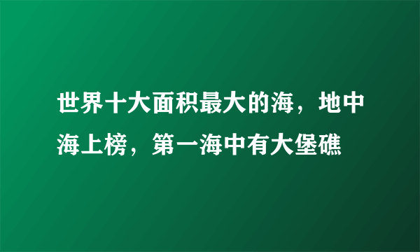 世界十大面积最大的海，地中海上榜，第一海中有大堡礁