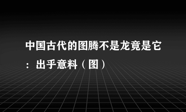 中国古代的图腾不是龙竟是它：出乎意料（图）