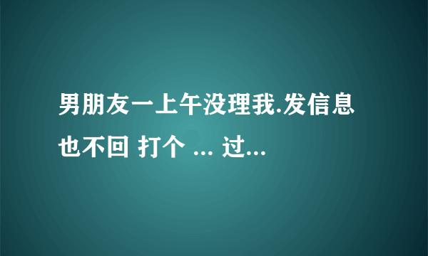 男朋友一上午没理我.发信息也不回 打个 ... 过去问他在剪头完了打给我都一个小时.他是不想理我吗.