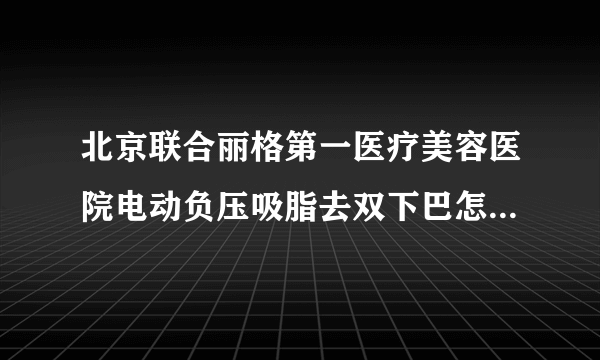 北京联合丽格第一医疗美容医院电动负压吸脂去双下巴怎么样?全新价目介绍