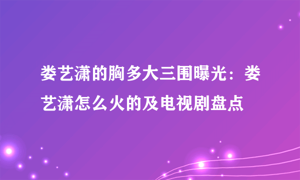 娄艺潇的胸多大三围曝光：娄艺潇怎么火的及电视剧盘点