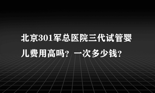 北京301军总医院三代试管婴儿费用高吗？一次多少钱？