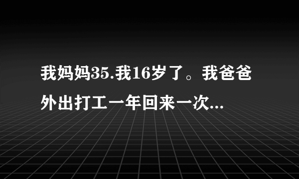 我妈妈35.我16岁了。我爸爸外出打工一年回来一次。最近...