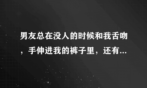 男友总在没人的时候和我舌吻，手伸进我的裤子里，还有衣服里。还把我们的衣服都扒光了，压在我身上。