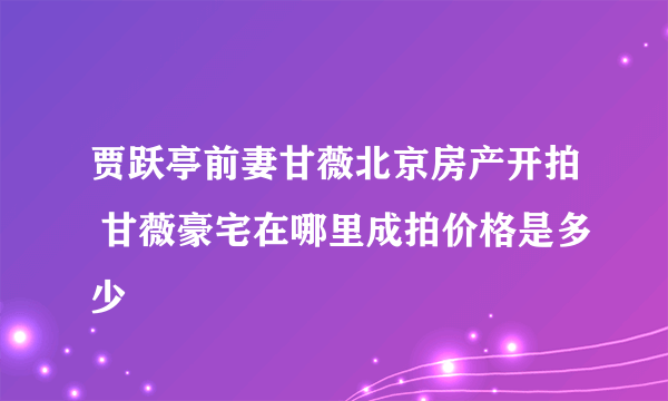 贾跃亭前妻甘薇北京房产开拍 甘薇豪宅在哪里成拍价格是多少