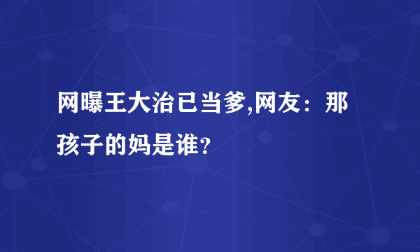 网曝王大治已当爹,网友：那孩子的妈是谁？