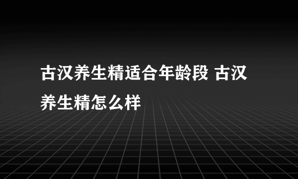 古汉养生精适合年龄段 古汉养生精怎么样