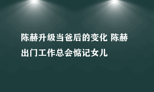 陈赫升级当爸后的变化 陈赫出门工作总会惦记女儿