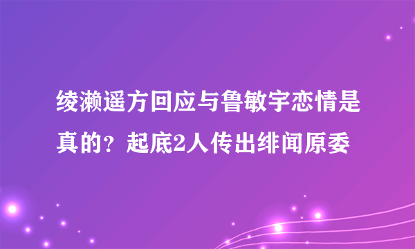 绫濑遥方回应与鲁敏宇恋情是真的？起底2人传出绯闻原委