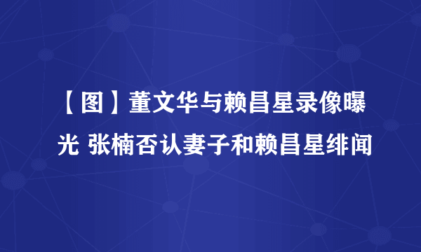 【图】董文华与赖昌星录像曝光 张楠否认妻子和赖昌星绯闻