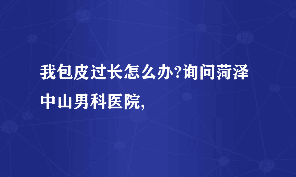 我包皮过长怎么办?询问菏泽中山男科医院,