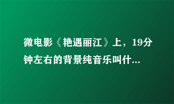 微电影《艳遇丽江》上，19分钟左右的背景纯音乐叫什么？谢谢