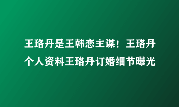 王珞丹是王韩恋主谋！王珞丹个人资料王珞丹订婚细节曝光