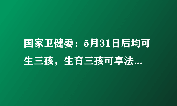 国家卫健委：5月31日后均可生三孩，生育三孩可享法定产假98天