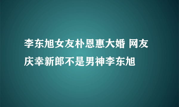 李东旭女友朴恩惠大婚 网友庆幸新郎不是男神李东旭