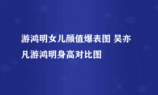 游鸿明女儿颜值爆表图 吴亦凡游鸿明身高对比图