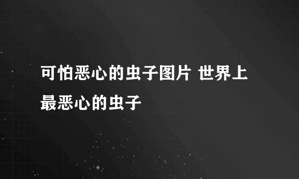 可怕恶心的虫子图片 世界上最恶心的虫子