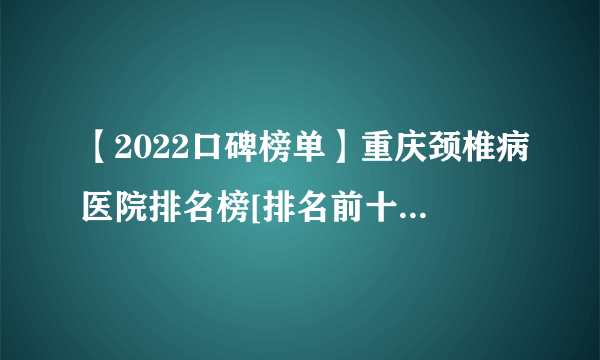 【2022口碑榜单】重庆颈椎病医院排名榜[排名前十]重庆骨科医院在线咨询