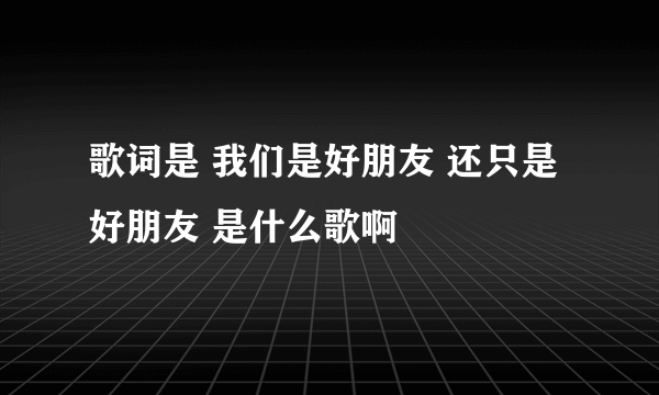 歌词是 我们是好朋友 还只是好朋友 是什么歌啊