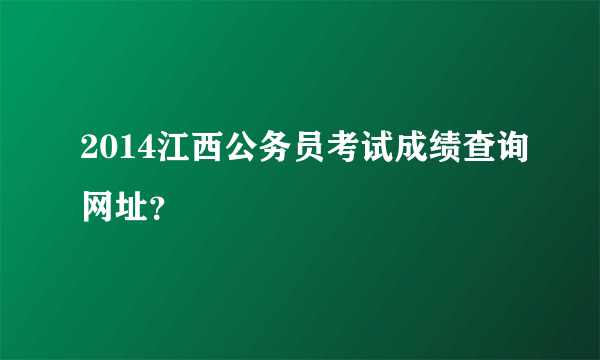 2014江西公务员考试成绩查询网址？