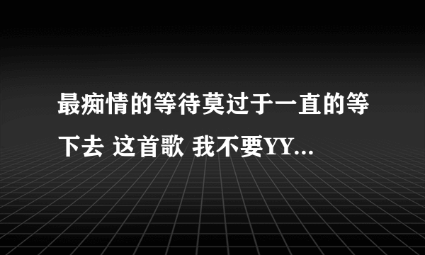 最痴情的等待莫过于一直的等下去 这首歌 我不要YY上面那些？