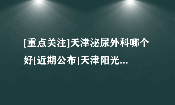 [重点关注]天津泌尿外科哪个好[近期公布]天津阳光男科医院「综合实力对比盘点」