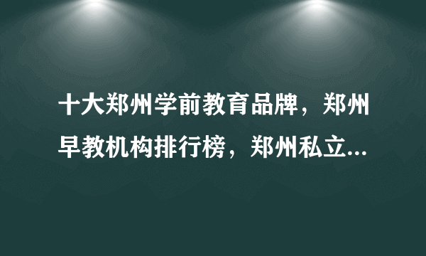 十大郑州学前教育品牌，郑州早教机构排行榜，郑州私立幼儿园哪家好