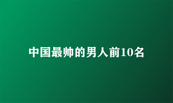 中国最帅的男人前10名