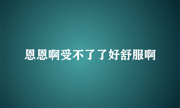 恩恩啊受不了了好舒服啊