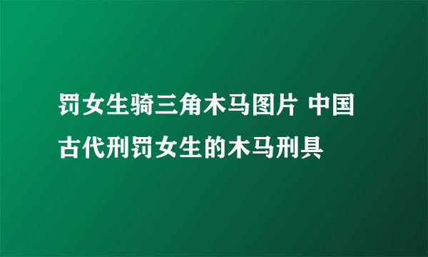 罚女生骑三角木马图片 中国古代刑罚女生的木马刑具