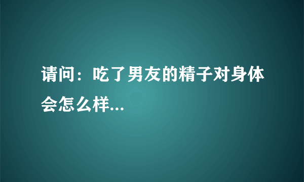 请问：吃了男友的精子对身体会怎么样...