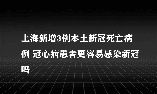 上海新增3例本土新冠死亡病例 冠心病患者更容易感染新冠吗