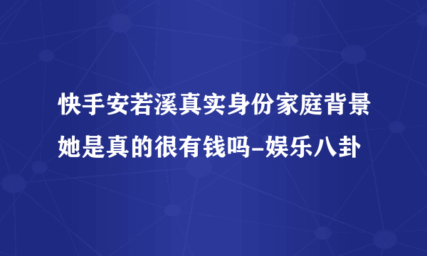 快手安若溪真实身份家庭背景她是真的很有钱吗-娱乐八卦