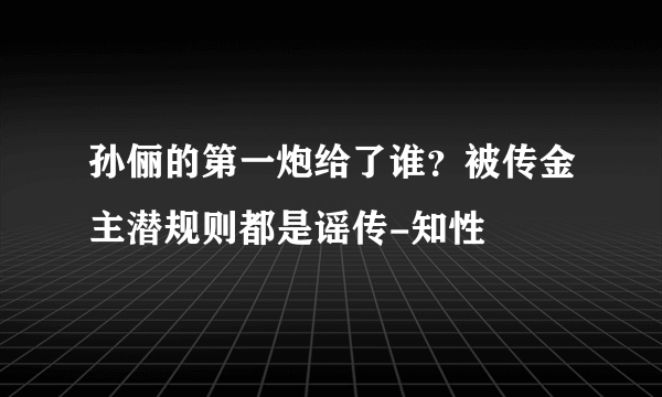 孙俪的第一炮给了谁？被传金主潜规则都是谣传-知性