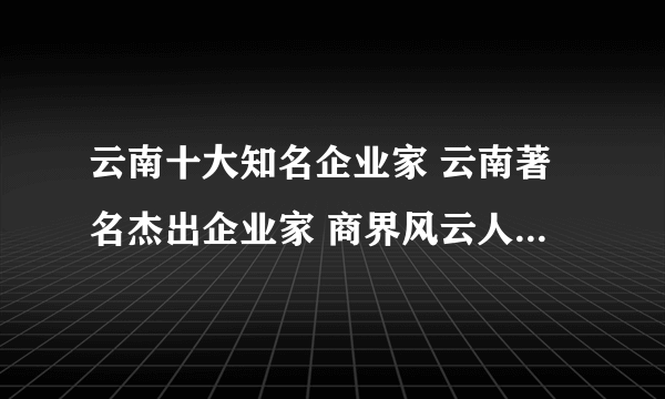 云南十大知名企业家 云南著名杰出企业家 商界风云人物有哪些