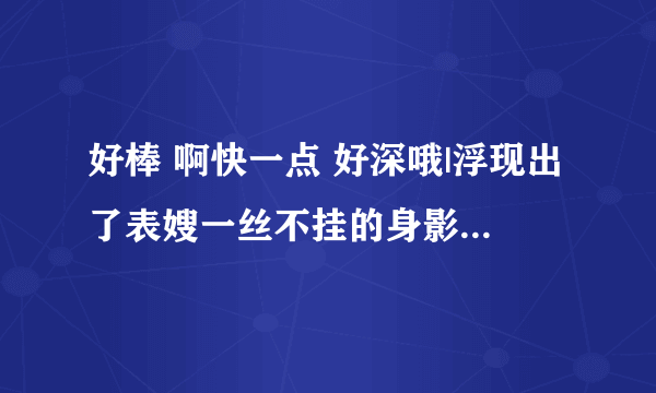 好棒 啊快一点 好深哦|浮现出了表嫂一丝不挂的身影-情感口述