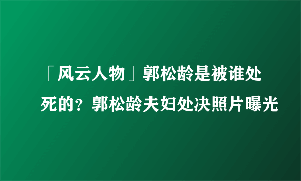 「风云人物」郭松龄是被谁处死的？郭松龄夫妇处决照片曝光