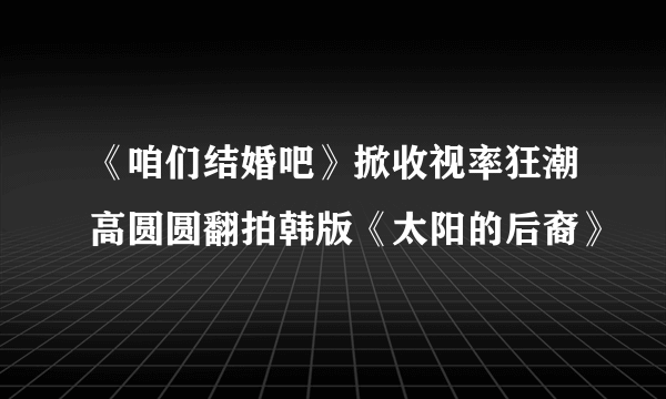 《咱们结婚吧》掀收视率狂潮高圆圆翻拍韩版《太阳的后裔》