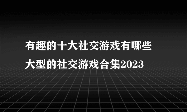 有趣的十大社交游戏有哪些 大型的社交游戏合集2023