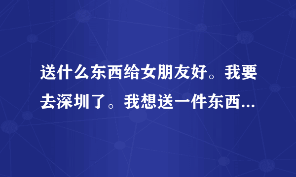 送什么东西给女朋友好。我要去深圳了。我想送一件东西给她。送什么好。