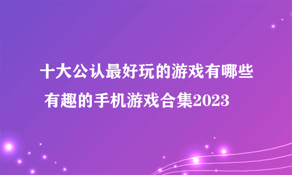 十大公认最好玩的游戏有哪些 有趣的手机游戏合集2023