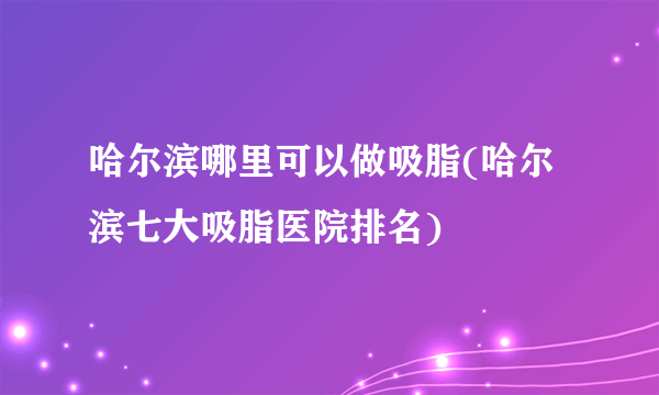 哈尔滨哪里可以做吸脂(哈尔滨七大吸脂医院排名)