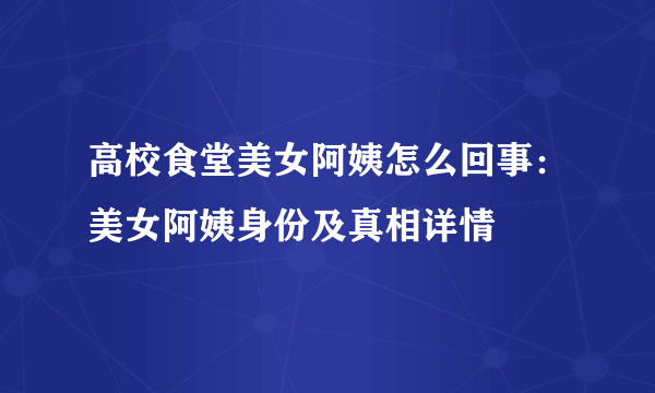 高校食堂美女阿姨怎么回事：美女阿姨身份及真相详情